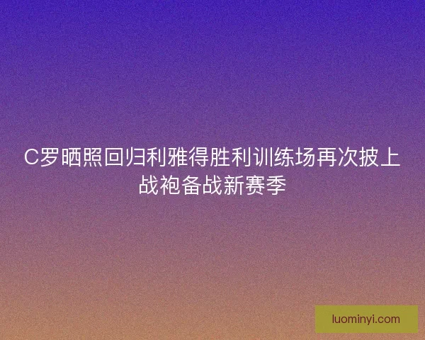 C罗晒照回归利雅得胜利训练场再次披上战袍备战新赛季