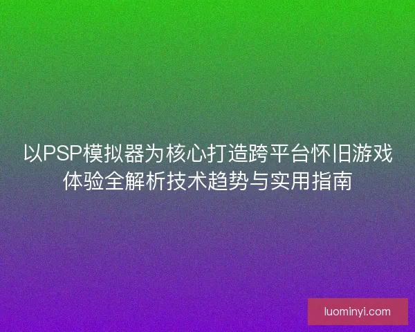 以PSP模拟器为核心打造跨平台怀旧游戏体验全解析技术趋势与实用指南