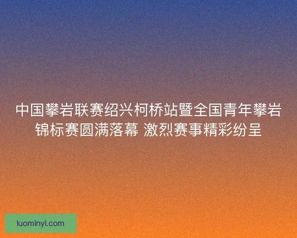 中国攀岩联赛绍兴柯桥站暨全国青年攀岩锦标赛圆满落幕 激烈赛事精彩纷呈