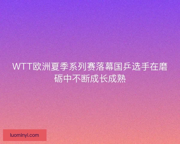WTT欧洲夏季系列赛落幕国乒选手在磨砺中不断成长成熟