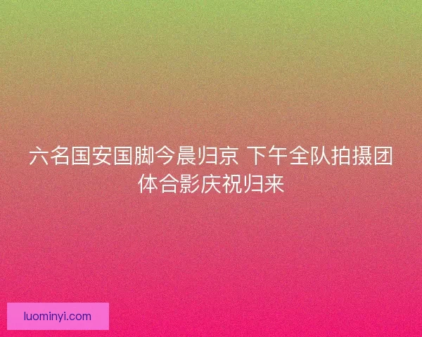 六名国安国脚今晨归京 下午全队拍摄团体合影庆祝归来